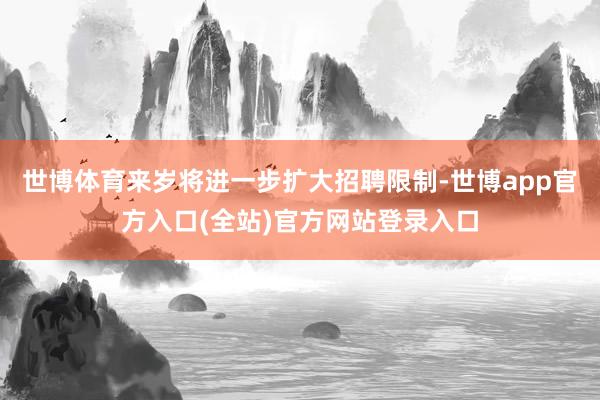 世博体育来岁将进一步扩大招聘限制-世博app官方入口(全站)官方网站登录入口