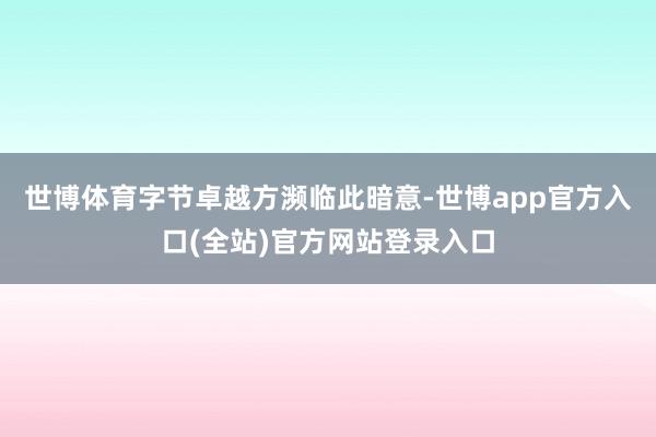 世博体育字节卓越方濒临此暗意-世博app官方入口(全站)官方网站登录入口