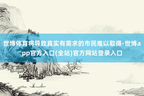 世博体育将导致真实有需求的市民难以取得-世博app官方入口(全站)官方网站登录入口
