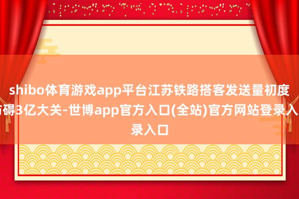 shibo体育游戏app平台江苏铁路搭客发送量初度防碍3亿大关-世博app官方入口(全站)官方网站登录入口