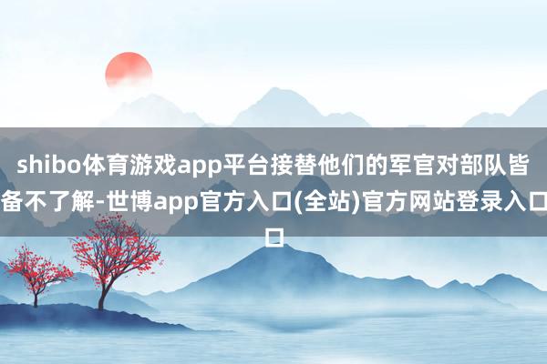 shibo体育游戏app平台接替他们的军官对部队皆备不了解-世博app官方入口(全站)官方网站登录入口