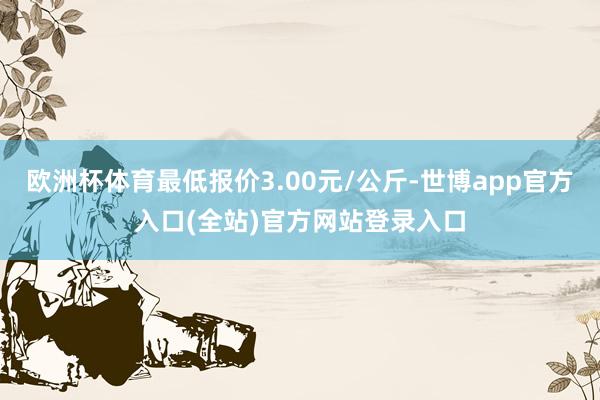欧洲杯体育最低报价3.00元/公斤-世博app官方入口(全站)官方网站登录入口