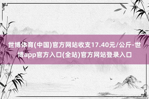 世博体育(中国)官方网站收支17.40元/公斤-世博app官方入口(全站)官方网站登录入口
