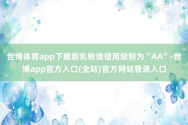 世博体育app下载新乳转债信用级别为“AA”-世博app官方入口(全站)官方网站登录入口