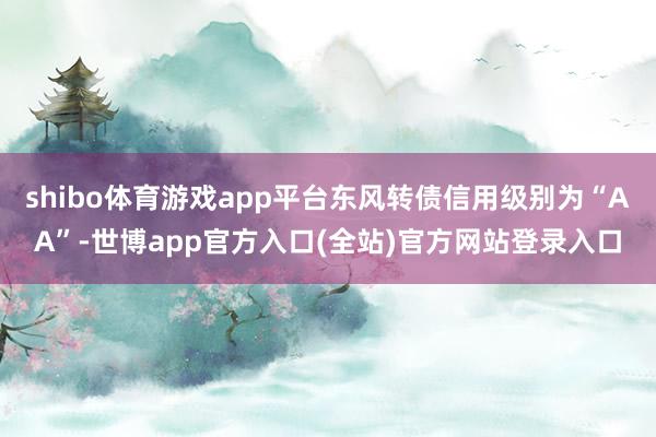 shibo体育游戏app平台东风转债信用级别为“AA”-世博app官方入口(全站)官方网站登录入口