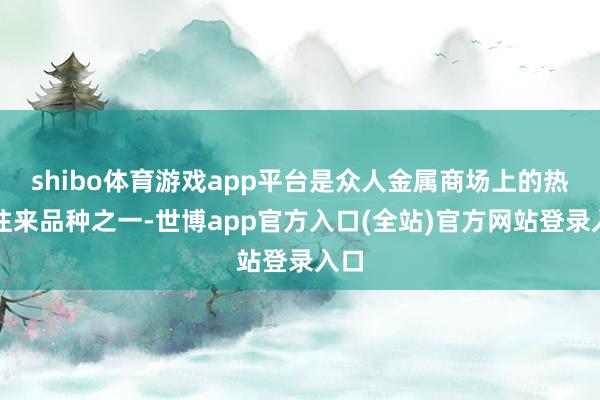 shibo体育游戏app平台是众人金属商场上的热点往来品种之一-世博app官方入口(全站)官方网站登录入口