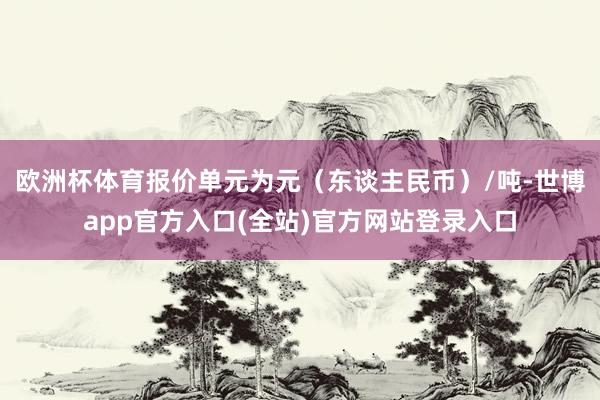 欧洲杯体育报价单元为元（东谈主民币）/吨-世博app官方入口(全站)官方网站登录入口