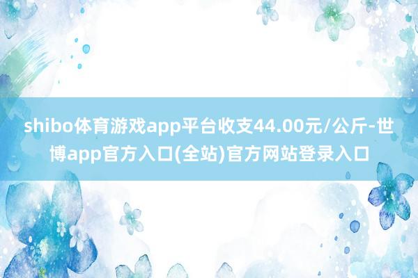 shibo体育游戏app平台收支44.00元/公斤-世博app官方入口(全站)官方网站登录入口