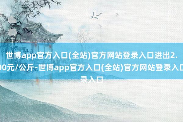 世博app官方入口(全站)官方网站登录入口进出2.00元/公斤-世博app官方入口(全站)官方网站登录入口