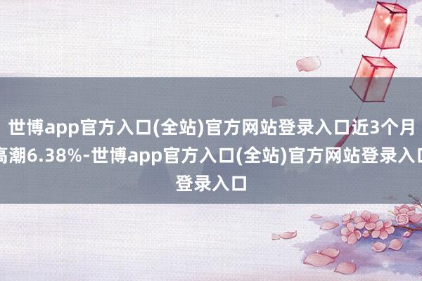 世博app官方入口(全站)官方网站登录入口近3个月高潮6.38%-世博app官方入口(全站)官方网站登录入口