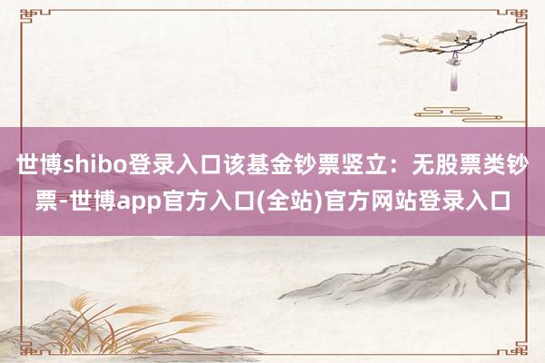 世博shibo登录入口该基金钞票竖立：无股票类钞票-世博app官方入口(全站)官方网站登录入口
