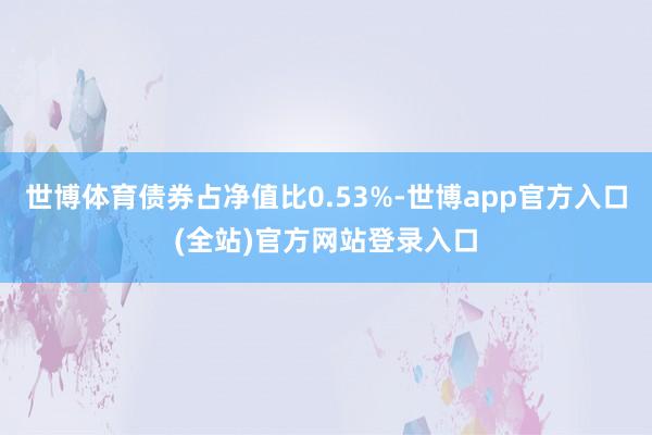 世博体育债券占净值比0.53%-世博app官方入口(全站)官方网站登录入口