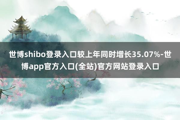 世博shibo登录入口较上年同时增长35.07%-世博app官方入口(全站)官方网站登录入口
