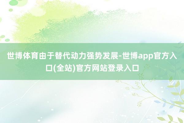 世博体育由于替代动力强势发展-世博app官方入口(全站)官方网站登录入口