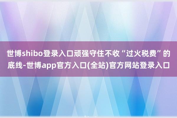 世博shibo登录入口顽强守住不收“过火税费”的底线-世博app官方入口(全站)官方网站登录入口