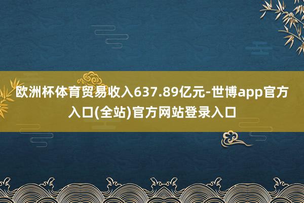 欧洲杯体育贸易收入637.89亿元-世博app官方入口(全站)官方网站登录入口