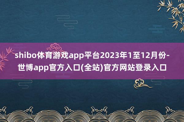 shibo体育游戏app平台　　2023年1至12月份-世博app官方入口(全站)官方网站登录入口