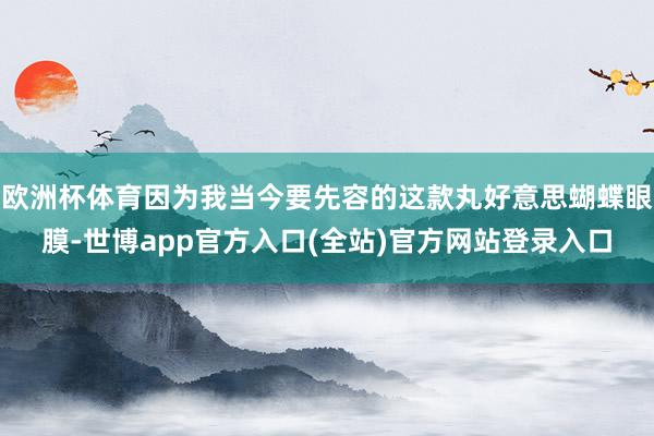 欧洲杯体育因为我当今要先容的这款丸好意思蝴蝶眼膜-世博app官方入口(全站)官方网站登录入口