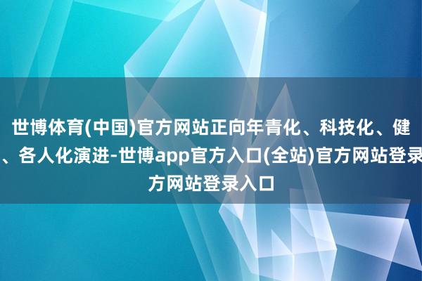 世博体育(中国)官方网站正向年青化、科技化、健康化、各人化演进-世博app官方入口(全站)官方网站登录入口
