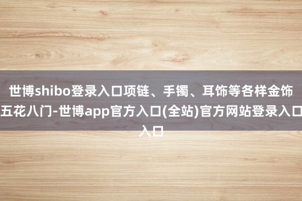 世博shibo登录入口项链、手镯、耳饰等各样金饰五花八门-世博app官方入口(全站)官方网站登录入口