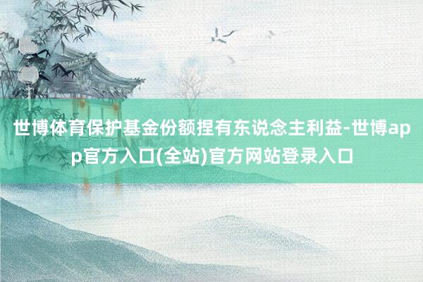 世博体育保护基金份额捏有东说念主利益-世博app官方入口(全站)官方网站登录入口