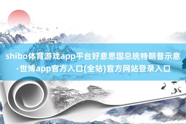 shibo体育游戏app平台好意思国总统特朗普示意-世博app官方入口(全站)官方网站登录入口