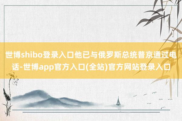 世博shibo登录入口他已与俄罗斯总统普京通过电话-世博app官方入口(全站)官方网站登录入口