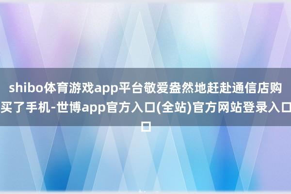 shibo体育游戏app平台敬爱盎然地赶赴通信店购买了手机-世博app官方入口(全站)官方网站登录入口