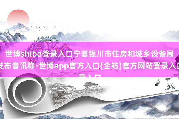 世博shibo登录入口宁夏银川市住房和城乡设备局发布音讯称-世博app官方入口(全站)官方网站登录入口