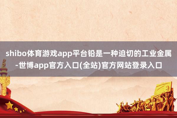 shibo体育游戏app平台铅是一种迫切的工业金属-世博app官方入口(全站)官方网站登录入口