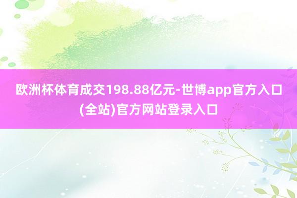 欧洲杯体育成交198.88亿元-世博app官方入口(全站)官方网站登录入口