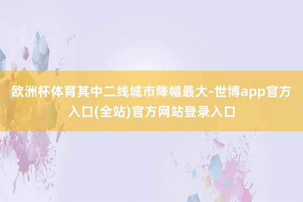 欧洲杯体育其中二线城市降幅最大-世博app官方入口(全站)官方网站登录入口