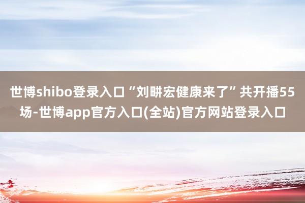 世博shibo登录入口“刘畊宏健康来了”共开播55场-世博app官方入口(全站)官方网站登录入口
