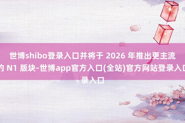 世博shibo登录入口并将于 2026 年推出更主流的 N1 版块-世博app官方入口(全站)官方网站登录入口