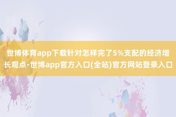 世博体育app下载　　针对怎样完了5%支配的经济增长观点-世博app官方入口(全站)官方网站登录入口