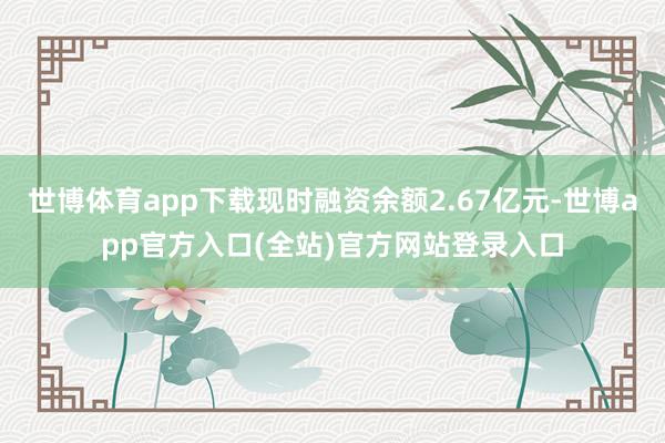 世博体育app下载现时融资余额2.67亿元-世博app官方入口(全站)官方网站登录入口