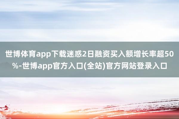 世博体育app下载迷惑2日融资买入额增长率超50%-世博app官方入口(全站)官方网站登录入口