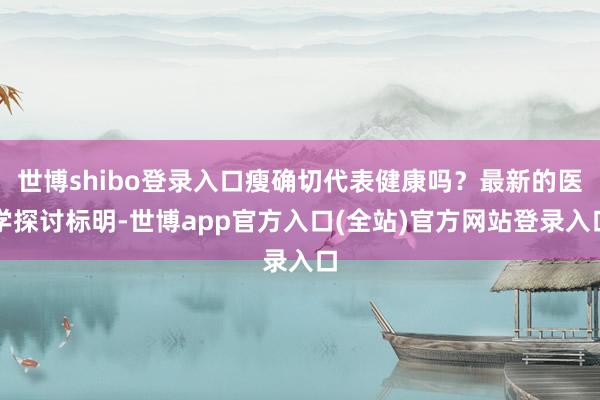 世博shibo登录入口瘦确切代表健康吗？最新的医学探讨标明-世博app官方入口(全站)官方网站登录入口