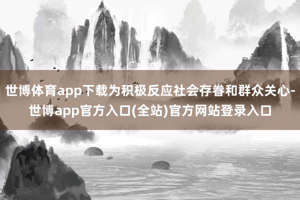 世博体育app下载为积极反应社会存眷和群众关心-世博app官方入口(全站)官方网站登录入口