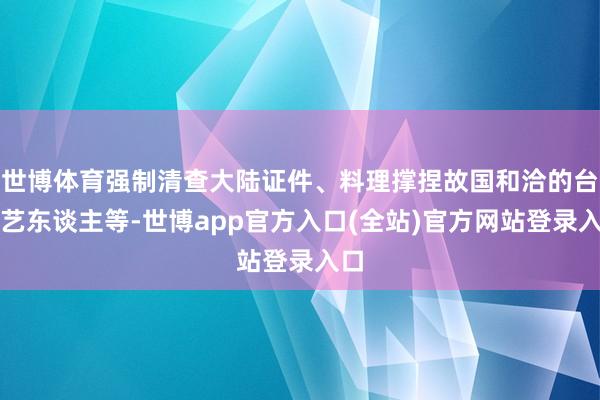 世博体育强制清查大陆证件、料理撑捏故国和洽的台湾艺东谈主等-世博app官方入口(全站)官方网站登录入口