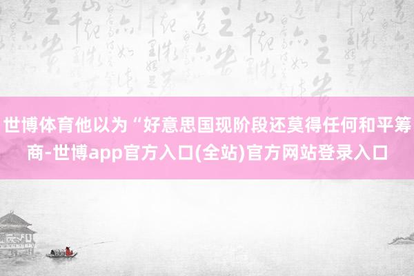 世博体育他以为“好意思国现阶段还莫得任何和平筹商-世博app官方入口(全站)官方网站登录入口