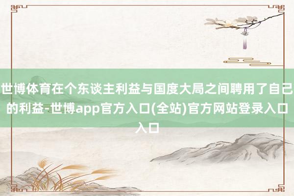 世博体育在个东谈主利益与国度大局之间聘用了自己的利益-世博app官方入口(全站)官方网站登录入口