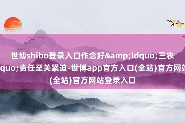世博shibo登录入口作念好&ldquo;三农&rdquo;责任至关紧迫-世博app官方入口(全站)官方网站登录入口