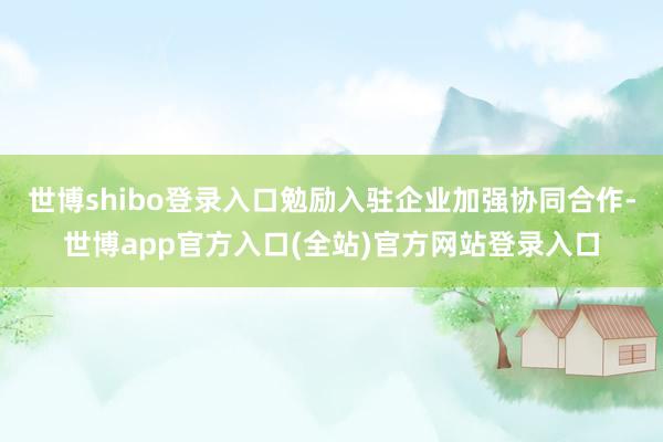世博shibo登录入口勉励入驻企业加强协同合作-世博app官方入口(全站)官方网站登录入口