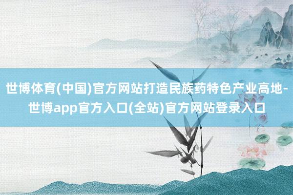 世博体育(中国)官方网站打造民族药特色产业高地-世博app官方入口(全站)官方网站登录入口