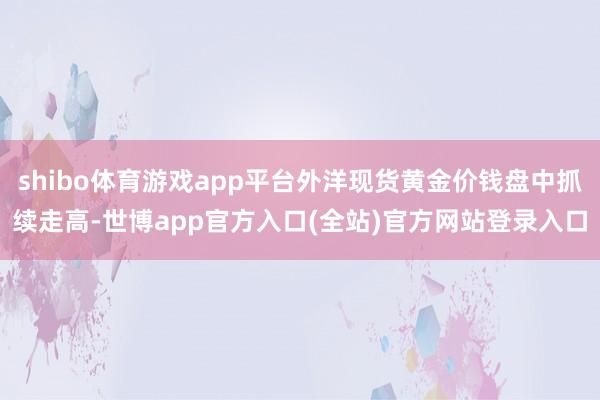 shibo体育游戏app平台外洋现货黄金价钱盘中抓续走高-世博app官方入口(全站)官方网站登录入口