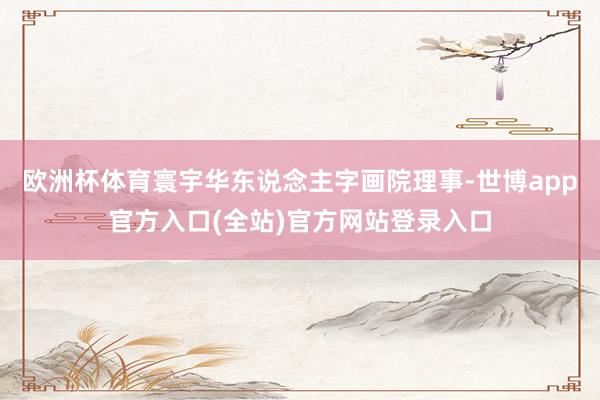 欧洲杯体育寰宇华东说念主字画院理事-世博app官方入口(全站)官方网站登录入口