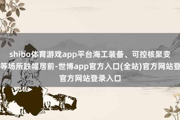 shibo体育游戏app平台海工装备、可控核聚变、光伏等场所跌幅居前-世博app官方入口(全站)官方网站登录入口