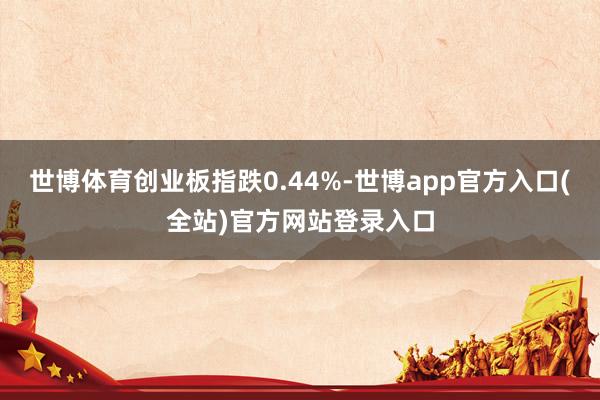 世博体育创业板指跌0.44%-世博app官方入口(全站)官方网站登录入口