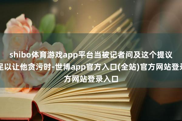 shibo体育游戏app平台当被记者问及这个提议是否足以让他贪污时-世博app官方入口(全站)官方网站登录入口